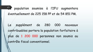 43
Avec cette modification, le rendement de l’IFU
va augmenter sans diminution des autres
recettes, puisque 80% des contribuables
concernés ne contribuent qu’à raison de 10% à
l’IRG ou à l’IBS,
 