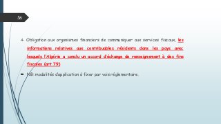 4- Obligation aux organismes financiers de communiquer aux services fiscaux, les
informations relatives aux contribuables résidents dans les pays avec
lesquels l’Algérie a conclu un accord d’échange de renseignement à des fins
fiscales (art 79)
 NB: modalités d’application à fixer par vois réglementaire.
56
 