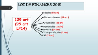LOI DE FINANCES 2015
6
129 art
(95 art
LF14)
Fiscales (50 art)
Fiscales diverses (03 art )
Douanières (08 art)
Domaniales (10 art)
Diverses (24 art)
Taxes parafiscales (2 art)
CAS (22 art)
 