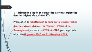 1 - Réduction d’impôt en faveur des activités implantées
dans les régions du sud (art 17) :
Prorogation de l’abattement de 50% sur le revenu réalisé
dans les wilayas d’Adrar, de Tindouf, d’Illizi et de
Tamenghasset, en matière d’IBS et d’IRG pour la période
allant du 01 janvier 2015 au 31 décembre 2019.
8
 