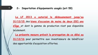 2- Importation d’équipements usagés (art 59)
La LF 2013 a autorisé le dédouanement jusqu'au
31/12/15 des biens d’occasion de moins de deux (02) ans
d’âge et dont la gamme de production n’est pas disponible
localement.
La présente mesure prévoit la prorogation de ce délai au
31/12/16 pour permettre aux investisseurs de bénéficier
des opportunités d’acquisition offertes.
9
 