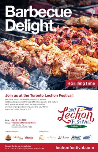 In Partnership with Our Sponsors
#GrillingTime
Barbecue
Delight.
We invite you to the wonderful world of lechon.
Taste and experience the best of Filipino cuisine and culture.
With a wide variety of food, exciting activities,
and live singing and dancing, you and your family
won’t run out of things to do!
Subscribe to our newsletter
for a chance to win a gift basket worth $100! lechonfestival.com
Join us at the Toronto Lechon Festival!
July 8 - 9, 2017Date:
Venue: Thomson Memorial Park
1005 Brimley Rd.
Scarborough, ON M1P 3E9
 