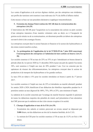 LF_2020 : Les principales dispositions
H2C Expertise & Conseil
3
Les ventes d’application et de services digitaux réalisés, par des entreprises non résidentes,
aux profits des tunisiens sont soumises à une redevance de 3% du chiffre d’affaires réalisé.
Cette mesure se base sur une procédure déclarative à appliquer trimestriellement.
5. Extension du champ d’intervention des SICAR dans la restructuration des
entreprises (Art.29)
L’intervention des SICAR pour l’acquisition ou la souscription des actions ou parts sociales
d’une entreprise transmise d’une manière volontaire suite au décès ou à l’incapacité de
gestion ou de retraite ou de sa restructuration, est désormais possible en dehors des entreprises
ouvrant le droit à des avantages fiscaux.
Les entreprises exerçant dans le secteur bancaire et financier et le secteur des hydrocarbures et
des mines restent toutefois exclues.
6. La prolongation de l’application de la loi N°2010-29 du 7 juin 2010 concernant
l’encouragement des entreprises à l’admission de leurs actions en bourse (Art.37,
38)
Les sociétés soumises à l’IS au taux de 25% ou 35% et qui s’introduisent en bourse durant la
période allant du 1er janvier 2020 au 31 décembre 2024 et pour une part du capital d’au moins
30%, sont soumises à l’impôt aux taux de 20% pendant 5 ans. Ceci ne concerne pas les
opérateurs de réseaux des télécommunications, les entreprises exerçant dans le secteur de
production et de transport des hydrocarbures et les grandes surfaces.
Le taux d’IS est réduit à 15% pour les sociétés introduites en bourse à partir du 1er
janvier
2017.
Les sociétés soumises à l’impôt aux taux de 25% et introduites au marché alternatif, pendant
les années 2020 à 2024, bénéficient d’une déduction des bénéfices imposables pendant les 4
premières années au taux dégressif de 100%, 75%, 50% et 25%, sans minimum d’impôt.
La radiation de la société concernée par l’avantage du marché boursier engendre le paiement
de toutes les déductions majorées des pénalités de retard, sauf présentation d’une attestation
du CMF prouvant que la radiation est due à des raisons exogènes à la société.
7. Champs d’application et taux de la CSS (Art.39)
− Exonération des salariés et rentiers percevant un revenu annuel ne dépassant pas
5.000 dinars, net des déductions au titre de la situation familiale, de la C.S.S.
− Le minium de CSS pour les sociétés soumises à l’IS au taux de 13,5% est fixé à 100
dinars.
 