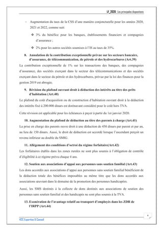 LF_2020 : Les principales dispositions
H2C Expertise & Conseil
4
− Augmentation du taux de la CSS d’une manière conjoncturelle pour les années 2020,
2021 et 2022, comme suit:
❖ 3% du bénéfice pour les banques, établissements financiers et compagnies
d’assurance ;
❖ 2% pour les autres sociétés soumises à l’IS au taux de 35%.
8. Annulation de la contribution exceptionnelle prévue sur les secteurs bancaire,
d’assurance, de télécommunication, de pétrole et des hydrocarbures (Art.39)
La contribution exceptionnelle de 1% sur les transactions des banques, des compagnies
d’assurance, des sociétés exerçant dans le secteur des télécommunications et des sociétés
exerçant dans le secteur du pétrole et des hydrocarbures, prévue par la loi des finances pour la
gestion 2019 est abrogée.
9. Révision du plafond ouvrant droit à déduction des intérêts au titre des prêts
d’habitation (Art.40)
Le plafond du coût d'acquisition ou de construction d’habitation ouvrant droit à la déduction
des intérêts fixé à 200.000 dinars est dorénavant considéré pour le coût hors TVA.
Cette révision est applicable pour les échéances à payer à partir du 1er janvier 2020.
10. Augmentation du plafond de déduction au titre des parents à charge (Art.41)
La prise en charge des parents ouvre droit à une déduction de 450 dinars par parent et par an,
au lieu de 150 dinars. Aussi, le droit de déduction est accordé lorsque l’ascendant perçoit un
revenu inférieur au double du SMIG.
11. Allègement des conditions d’octroi du régime forfaitaire(Art.42)
Les forfaitaires établis dans les zones rurales ne sont plus soumis à l’obligation de contrôle
d’éligibilité à ce régime prévu chaque 4 ans.
12. Soutien aux associations d’appui aux personnes sans soutien familial (Art.43)
Les dons accordés aux associations d’appui aux personnes sans soutien familial bénéficient de
la déduction totale des bénéfices imposables au même titre que les dons accordés aux
associations œuvrant dans le domaine de la promotion des personnes handicapées.
Aussi, les SMS destinés à la collecte de dons destinés aux associations de soutien des
personnes sans soutien familial et des handicapés ne sont plus soumis à la TVA.
13. Exonération de l’avantage relatif au transport d’employés dans les ZDR de
l’IRPP (Art.44)
 