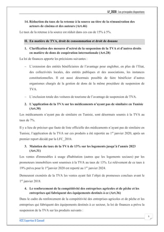 LF_2020 : Les principales dispositions
H2C Expertise & Conseil
5
14. Réduction du taux de la retenue à la source au titre de la rémunération des
acteurs de cinéma et des auteurs (Art.46)
Le taux de la retenue à la source est réduit dans ces cas de 15% à 5%.
II. En matière de TVA, droit de consommation et droit de douane
1. Clarification des mesures d’octroi de la suspension de la TVA et d’autres droits
en matière de dons de coopération internationale (Art.28)
La loi de finances apporte les précisions suivantes :
− L’extension des entités bénéficiaires de l’avantage pour englober, en plus de l’Etat,
des collectivités locales, des entités publiques et des associations, les instances
constitutionnelles. Il est aussi désormais possible de faire bénéficier d’autres
organismes chargés de la gestion de dons de la même procédure de suspension de
TVA.
− L’exclusion totale des voitures de tourisme de l’avantage de suspension de TVA.
2. L’application de la TVA sur les médicaments n’ayant pas de similaire en Tunisie
(Art.30)
Les médicaments n’ayant pas de similaire en Tunisie, sont désormais soumis à la TVA au
taux de 7%.
Il y a lieu de préciser que faute de liste officielle des médicaments n’ayant pas de similaire en
Tunisie, l’application de la TVA sur ces produits a été reportée au 1er
janvier 2020, après un
premier report décidé par la LFC_2016.
3. Maintien du taux de la TVA de 13% sur les logements jusqu’à l’année 2023
(Art.31)
Les ventes d'immeubles à usage d'habitation (autres que les logements sociaux) par les
promoteurs immobiliers sont soumises à la TVA au taux de 13%. Le relèvement de ce taux à
19% prévu pour le 1er
janvier 2020 est reporté au 1er
janvier 2024.
Demeurent exonérés de la TVA les ventes ayant fait l’objet de promesses conclues avant le
1er
janvier 2018.
4. Le renforcement de la compétitivité des entreprises agricoles et de pêche et les
entreprises qui fabriquent des équipements destinés à ce (Art.36)
Dans le cadre du renforcement de la compétitivité des entreprises agricoles et de pêche et les
entreprises qui fabriquent des équipements destinés à ce secteur, la loi de finances a prévu la
suspension de la TVA sur les produits suivants :
 
