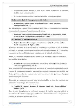 LF_2020 : Les principales dispositions
H2C Expertise & Conseil
6
− les files de polyamide, polyester et nylon utilisés dans la production et la réparation
des filets et des cordes de pêches ;
− les files d’aciers utilisés dans la fabrication des câbles métalliques de pêches.
III. En matière du droit d’enregistrement et de timbre
1. Reconnaissance des documents électroniques fiables dans la procédure
d’enregistrement (Art.23)
Les documents électroniques fiables relatifs aux actes, écrits et transmissions sont désormais
reconnus dans la procédure d’enregistrement et de timbre.
2. Soumission des acquisitions de logements par les offices de logement des agents
publics au droit d’enregistrement au droit fixe (Art.45)
IV.Procédures de contrôle et pénalités
1. Révision du taux de l’avance pour suspension des arrêtés de taxation d’office
dans le cas de défaut de dépôt (Art.32)
L'exécution des arrêtés de taxation d’office est suspendue par le paiement de 10% du montant
de l'impôt en principal exigible ou par la production d’une caution bancaire de 15% du même
montant, et ce, dans un délai de soixante jours à compter de la date de la notification.
La LF_2020 augmente le taux de l’avance suspensive de la taxation d’office à 20% pour les
cas de défaut de déclaration.
2. Possibilité de recours aux résultats des constatations matérielles dans le cadre de
vérifications préliminaires (Art.33)
Dans le cadre de vérifications préliminaires, les services de contrôle fiscal peuvent utiliser les
résultats de constatations matérielles relevées à l’occasion des visites sans avis préalable des
locaux professionnels, des magasins ainsi que des entrepôts des personnes physiques
soumises au régime forfaitaire.
Désormais, ce mécanisme concerne tous les contribuables au titre des opérations de
vérification des avantages et incitations fiscales.
3. Possibilité de récupérer des copies de document dans le cadre des perquisitions
fiscales (Art.33)
Dans le cadre des opérations de vérification, les agents de contrôle peuvent procéder à la
saisie de tous documents ou objets prouvant l'exercice d'une activité soumise à l’impôt et non
déclarée ou présumant une infraction fiscale.
 