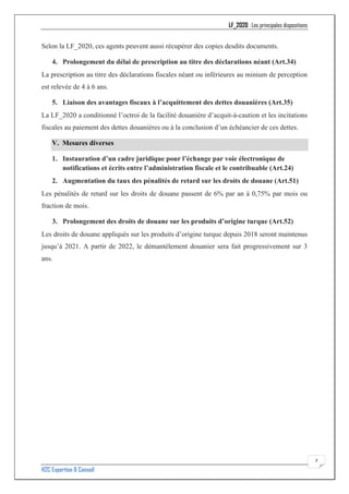 LF_2020 : Les principales dispositions
H2C Expertise & Conseil
7
Selon la LF_2020, ces agents peuvent aussi récupérer des copies desdits documents.
4. Prolongement du délai de prescription au titre des déclarations néant (Art.34)
La prescription au titre des déclarations fiscales néant ou inférieures au minium de perception
est relevée de 4 à 6 ans.
5. Liaison des avantages fiscaux à l’acquittement des dettes douanières (Art.35)
La LF_2020 a conditionné l’octroi de la facilité douanière d’acquit-à-caution et les incitations
fiscales au paiement des dettes douanières ou à la conclusion d’un échéancier de ces dettes.
V. Mesures diverses
1. Instauration d’un cadre juridique pour l’échange par voie électronique de
notifications et écrits entre l’administration fiscale et le contribuable (Art.24)
2. Augmentation du taux des pénalités de retard sur les droits de douane (Art.51)
Les pénalités de retard sur les droits de douane passent de 6% par an à 0,75% par mois ou
fraction de mois.
3. Prolongement des droits de douane sur les produits d’origine turque (Art.52)
Les droits de douane appliqués sur les produits d’origine turque depuis 2018 seront maintenus
jusqu’à 2021. A partir de 2022, le démantèlement douanier sera fait progressivement sur 3
ans.
 