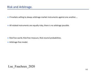 Luc_Faucheux_2020
141
Risk and Arbitrage.
¨ If markets willing to always arbitrage market instruments against one another….
¨ All related instruments are equally risky, there is no arbitrage possible.
¨ Risk-free world, Risk-free measure, Risk-neutral probabilities.
¨ Arbitrage-free model.
 