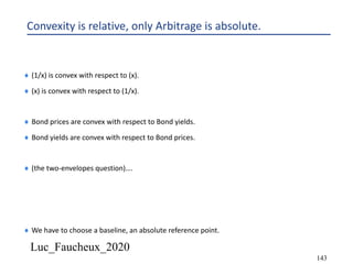 Luc_Faucheux_2020
143
Convexity is relative, only Arbitrage is absolute.
¨ (1/x) is convex with respect to (x).
¨ (x) is convex with respect to (1/x).
¨ Bond prices are convex with respect to Bond yields.
¨ Bond yields are convex with respect to Bond prices.
¨ (the two-envelopes question)….
¨ We have to choose a baseline, an absolute reference point.
 