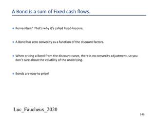 Luc_Faucheux_2020
146
A Bond is a sum of Fixed cash flows.
¨ Remember? That’s why it’s called Fixed-Income.
¨ A Bond has zero convexity as a function of the discount factors.
¨ When pricing a Bond from the discount curve, there is no convexity adjustment, so you
don’t care about the volatility of the underlying.
¨ Bonds are easy to price!
 