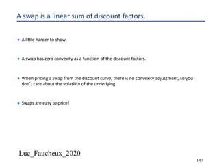 Luc_Faucheux_2020
147
A swap is a linear sum of discount factors.
¨ A little harder to show.
¨ A swap has zero convexity as a function of the discount factors.
¨ When pricing a swap from the discount curve, there is no convexity adjustment, so you
don’t care about the volatility of the underlying.
¨ Swaps are easy to price!
 
