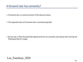 Luc_Faucheux_2020
148
A forward rate has convexity?
¨ A forward rate is a convex function of the discount factor.
¨ The expected value of a forward rate is convexity adjusted.
¨ By the way, a FRAs (Forward Rate Agreement) has no convexity. (see below when pricing the
floating period of a swap)
 