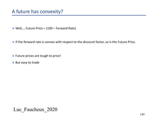 Luc_Faucheux_2020
149
A future has convexity?
¨ Well,….Future Price = (100 – Forward Rate).
¨ If the forward rate is convex with respect to the discount factor, so is the Future Price.
¨ Future prices are tough to price!
¨ But easy to trade
 