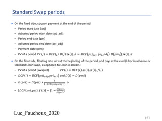 Luc_Faucheux_2020
Standard Swap periods
¨ On the fixed side, coupon payment at the end of the period
– Period start date (psj)
– Adjusted period start date (psj_adj)
– Period end date (pej)
– Adjusted period end date (pej_adj)
– Payment date (pmj)
– PV of a period 𝑃𝑉 𝑗 = 𝐷𝐶𝐹 𝑗 . 𝐷 𝑗 . 𝑁 𝑗 . 𝑅 = 𝐷𝐶𝐹 𝑝𝑠𝑗$%#, 𝑝𝑒𝑗_𝑎𝑑𝑗 . 𝐷 𝑝𝑚# . 𝑁 𝑗 . 𝑅
¨ On the float side, floating rate sets at the beginning of the period, and pays at the end (Libor in advance or
standard Libor swap, as opposed to Libor in arrears)
– PV of a period (swaplet) 𝑃𝑉 𝑖 = 𝐷𝐶𝐹 𝑖 . 𝐷 𝑖 . 𝑁 𝑖 . 𝑓 𝑖
– 𝐷𝐶𝐹 𝑖 = 𝐷𝐶𝐹 𝑝𝑠𝑖$%#, 𝑝𝑒𝑖$%# and 𝐷 𝑖 = 𝐷(𝑝𝑚𝑖)
– 𝐷 𝑝𝑒𝑖 = 𝐷 𝑝𝑠𝑖 ∗
&
&'()* +,",+." .0(")
or
– 𝐷𝐶𝐹 𝑝𝑒𝑖, 𝑝𝑠𝑖 . 𝑓 𝑖 = [1 −
( +."
( +,"
]
153
 