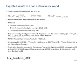 Luc_Faucheux_2020
Expected Values in a non deterministic world
¨ Simply compounded spot interest rate: 𝐿(𝑡&, 𝑡3)
¨ 𝐿 𝑡&, 𝑡3 =
&56(7!,7")
%80 7!,7" .6(7!,7")
or more simply 𝑃 𝑡&, 𝑡3 =
&
&'%80 7!,7" .9(7!,7")
¨ Related to how to roll the curve forward at zero volatility,
¨ Method 2
– Compute the discount factors curve
– Divide all discount factors by the overnight d(t0,t1)=d(t1)
– Use new discount factor curve starting at t1
¨ So at zero volatility, when t goes from t0 to t1, the price of a zero discount bonds 𝑃 𝑡&, 𝑡3 is unchanged:
𝑃 𝑡8, 𝑡&, 𝑡3 = 𝑃 0, 𝑡&, 𝑡3 where 𝑡8 is the “curve” time in the future.
¨ NOW, if the volatility is non zero, 𝑃 1, 𝑡&, 𝑡3 ≠ 𝑃 0, 𝑡&, 𝑡3
¨ It is only true ON AVERAGE < 𝑃 1, 𝑡&, 𝑡3 >= 𝑃 0, 𝑡&, 𝑡3 or EXP 𝑃 1, 𝑡&, 𝑡3 = 𝑃 0, 𝑡&, 𝑡3 where EXP is
the Expected value (average).
¨ This is called the rolling numeraire or “bank account” numeraire: if you deposit 𝑃 0,0, 𝑡3 today to get $1
at time t2, ON AVERAGE you should also be able to invest 𝑃 0,0, 𝑡3 until time t1, then deposit it until
time t2 and still get $1
155
 