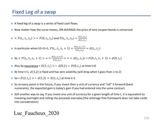 Luc_Faucheux_2020
Fixed Leg of a swap
¨ A fixed leg of a swap is a series of fixed cash flows.
¨ Now matter how the curve moves, ON AVERAGE the price of zero coupon bonds is conserved
¨ < 𝑃 𝑡8, 𝑡&, 𝑡3 > = 𝑃 0, 𝑡&, 𝑡3 and 𝑃 𝑡8, 𝑡&, 𝑡3 =
((7#,7")
((7#,7!)
¨ In particular when t2=t1+1, 𝑃 𝑡8, 𝑡&, 𝑡& + 1 =
((7#,7!'&)
((7#,7!)
= 𝑑(𝑡8, 𝑡&)
¨ So < 𝑃 𝑡8, 𝑡&, 𝑡& + 1 > = <
( 7#,7!'&
( 7#,7!
> = < 𝑑(𝑡8, 𝑡&)> = 𝑃 0, 𝑡&, 𝑡& + 1 = 𝑑(0, 𝑡&)
¨ Also by recurrence < 𝐷 1, 𝑡& > ∗ 𝑑 0,1 = 𝐷(0, 𝑡&) at time t=0
¨ At time t=1, 𝑑 1,2 is fixed and has zero volatility (will drop when t goes from 1 to 2)
¨ So < 𝐷 2, 𝑡& > ∗ 𝑑 1,2 = 𝐷(1, 𝑡&) at time t=1
¨ So at every point in the future, if you invest then a unit of currency and ”roll” it forward (bank
numeraire), the expected gain is today’s gain if you had entered into the same contract.
¨ Still another way to say, if you invest one unit of currency for a given length of time t, it is equivalent to
investing overnight and rolling the proceeds everyday (the arbitrage free framework does not take credit
into consideration)
156
 
