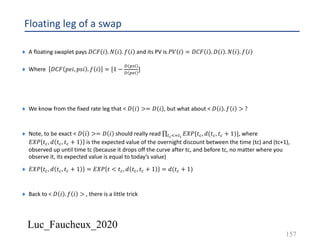 Luc_Faucheux_2020
Floating leg of a swap
¨ A floating swaplet pays 𝐷𝐶𝐹 𝑖 . 𝑁 𝑖 . 𝑓 𝑖 and its PV is 𝑃𝑉 𝑖 = 𝐷𝐶𝐹 𝑖 . 𝐷 𝑖 . 𝑁 𝑖 . 𝑓 𝑖
¨ Where 𝐷𝐶𝐹 𝑝𝑒𝑖, 𝑝𝑠𝑖 . 𝑓 𝑖 = [1 −
( +."
( +,"
]
¨ We know from the fixed rate leg that < 𝐷 𝑖 >= 𝐷 𝑖 , but what about < 𝐷 𝑖 . 𝑓 𝑖 > ?
¨ Note, to be exact < 𝐷 𝑖 >= 𝐷 𝑖 should really read ∏7#:;7$
𝐸𝑋𝑃{𝑡8, 𝑑(𝑡8, 𝑡8 + 1)}, where
𝐸𝑋𝑃 𝑡8, 𝑑 𝑡8, 𝑡8 + 1 is the expected value of the overnight discount between the time (tc) and (tc+1),
observed up until time tc (because it drops off the curve after tc, and before tc, no matter where you
observe it, its expected value is equal to today’s value)
¨ 𝐸𝑋𝑃 𝑡8, 𝑑 𝑡8, 𝑡8 + 1 = 𝐸𝑋𝑃 𝑡 < 𝑡8, 𝑑 𝑡8, 𝑡8 + 1 = 𝑑(𝑡8 + 1)
¨ Back to < 𝐷 𝑖 . 𝑓 𝑖 > , there is a little trick
157
 