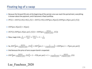 Luc_Faucheux_2020
Floating leg of a swap
¨ Because the forward f(i) sets at the beginning of the period, once we reach the period start, everything
is known about the payment, and it becomes a fixed cashflow.
¨ 𝑃𝑉 𝑖 = 𝐷𝐶𝐹 𝑖 . 𝐷 𝑖 . 𝑁 𝑖 . 𝑓 𝑖 = 𝐷𝐶𝐹 𝑖 . 𝑁 𝑖 . 𝐸𝑋𝑃 𝑝𝑠𝑖, 𝐷 𝑝𝑠𝑖 . 𝐸𝑋𝑃{𝑝𝑠𝑖, 𝐷 𝑝𝑠𝑖, 𝑝𝑒𝑖 . 𝑓 𝑖 }
¨ 𝐸𝑋𝑃 𝑝𝑠𝑖, 𝐷 𝑝𝑠𝑖 = 𝐷(𝑝𝑠𝑖)
¨ 𝐷𝐶𝐹 𝑖 . 𝐸𝑋𝑃 𝑝𝑠𝑖, 𝐷 𝑝𝑠𝑖, 𝑝𝑒𝑖 . 𝑓 𝑖 = 𝐸𝑋𝑃{𝑝𝑠𝑖,
()*(")
&'()* " .0(")
. 𝑓 𝑖 }
¨ Now, magic trick,
<
&'<
=
<'&5&
&'<
=
&'<5&
&'<
= 1 −
&
&'<
¨ So, 𝐸𝑋𝑃 𝑝𝑠𝑖,
()* "
&'()* " .0 "
. 𝑓 𝑖 = 𝐸𝑋𝑃 𝑝𝑠𝑖, 1 −
&
&'()* " .0 "
= 𝐸𝑋𝑃 𝑝𝑠𝑖, 1 − 𝑃 𝑝𝑠𝑖, 𝑝𝑠𝑖, 𝑝𝑒𝑖
¨ And because the price of zero coupon bond is respected:
¨ 𝐸𝑋𝑃 𝑝𝑠𝑖,
()* "
&'()* " .0 "
. 𝑓 𝑖 = 1 − 𝑃 0, 𝑝𝑠𝑖, 𝑝𝑒𝑖 = 1 −
&
&'()* " .0 "
=
()* "
&'()* " .0 "
. 𝑓 𝑖
158
 