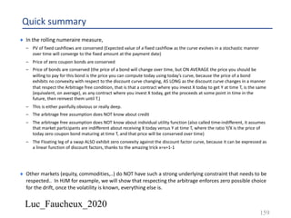 Luc_Faucheux_2020
Quick summary
¨ In the rolling numeraire measure,
– PV of fixed cashflows are conserved (Expected value of a fixed cashflow as the curve evolves in a stochastic manner
over time will converge to the fixed amount at the payment date)
– Price of zero coupon bonds are conserved
– Price of bonds are conserved (the price of a bond will change over time, but ON AVERAGE the price you should be
willing to pay for this bond is the price you can compute today using today’s curve, because the price of a bond
exhibits no convexity with respect to the discount curve changing, AS LONG as the discount curve changes in a manner
that respect the Arbitrage free condition, that is that a contract where you invest X today to get Y at time T, is the same
(equivalent, on average), as any contract where you invest X today, get the proceeds at some point in time in the
future, then reinvest them until T.)
– This is either painfully obvious or really deep.
– The arbitrage free assumption does NOT know about credit
– The arbitrage free assumption does NOT know about individual utility function (also called time-indifferent, it assumes
that market participants are indifferent about receiving X today versus Y at time T, where the ratio Y/X is the price of
today zero coupon bond maturing at time T, and that price will be conserved over time)
– The Floating leg of a swap ALSO exhibit zero convexity against the discount factor curve, because it can be expressed as
a linear function of discount factors, thanks to the amazing trick x=x+1-1
¨ Other markets (equity, commodities,..) do NOT have such a strong underlying constraint that needs to be
respected.. In HJM for example, we will show that respecting the arbitrage enforces zero possible choice
for the drift, once the volatility is known, everything else is.
159
 