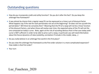 Luc_Faucheux_2020
Outstanding questions
¨ How do you incorporate credit and utility function? Do you do it after the fact? Do you keep the
arbitrage free framework?
¨ It was almost by chance that a regular swap PV can be expressed as a linear sum of discount factor.
What happens say if the rate for each period does not set at the beginning? Or does not line up with the
period dates? Will there be convexity then? Meaning that the PV of a swap will not be a linear function
of the discount factors, and when those will evolve over time, the expected value of the PV will not the
one computed on today’s curve. Note, again at the risk of sounding obvious that in that case today yield
curve is NOT sufficient in order to be able to price such a swap, in particular you will need information
about the future dynamics of rates (volatility, correlation if include in the model, skew,…)
¨ Do you really believe in an arbitrage free world in the first place?
¨ Do you view the arbitrage free framework as the first order solution in a more complicated expansion?
How stable is that first order?
¨ Your turn
160
 