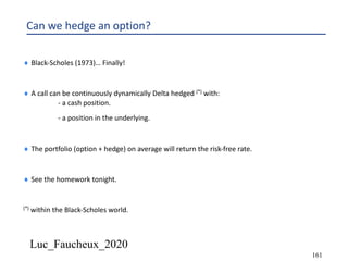 Luc_Faucheux_2020
161
Can we hedge an option?
¨ Black-Scholes (1973)… Finally!
¨ A call can be continuously dynamically Delta hedged (*) with:
- a cash position.
- a position in the underlying.
¨ The portfolio (option + hedge) on average will return the risk-free rate.
¨ See the homework tonight.
(*) within the Black-Scholes world.
 
