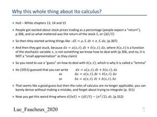 Luc_Faucheux_2020
Why this whole thing about Ito calculus?
¨ Hull – White chapters 13, 14 and 15
¨ People got excited about stock prices trading as a percentage (people expect a “return”),
p.306, and so what mattered was the return of the stock 𝑆, or ⁄∆𝑆 𝑆
¨ So then they started writing things like : 𝑑𝑆 = 𝜇. 𝑆. 𝑑𝑡 + 𝜎. 𝑆. 𝑑𝑧, (p.307)
¨ And then they got stuck, because 𝑑𝑥 = 𝑎 𝑥, 𝑡 . 𝑑𝑡 + 𝑏 𝑥, 𝑡 . 𝑑𝑧, where 𝑏 𝑥, 𝑡 is a function
of the stochastic variable 𝑥, is not something we know how to deal with (p.306, and no, it is
NOT a “small approximation” as they claim)
¨ So you need to use a ”guess” on how to deal with 𝑏 𝑥, 𝑡 , which is why it is called a “lemma”
¨ Ito (1951) guessed that you can write 𝑑𝑥 = 𝑎 𝑥, 𝑡 . 𝑑𝑡 + 𝑏 𝑥, 𝑡 . 𝑑𝑧
as ∆𝑥 = 𝑎 𝑥, 𝑡 . ∆𝑡 + 𝑏 𝑥, 𝑡 . ∆𝑧
or δ𝑥 = 𝑎 𝑥, 𝑡 . 𝛿𝑡 + 𝑏 𝑥, 𝑡 . 𝛿𝑧
¨ That seems like a good guess but then the rules of calculus are no longer applicable, you can
barely derive without making a mistake, and forget about trying to integrate (p. 311)
¨ Now you get this weird thing where 𝑑 𝑙𝑛𝑆 = ( ⁄𝑑𝑆 𝑆) − ( ⁄𝜎' 2). 𝑑𝑡, (p.312)
18
2
 