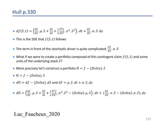 Luc_Faucheux_2020
Hull p.330
¨ 𝑑𝑓 𝑆, 𝑡 =
!(
!)
. 𝜇. 𝑆 +
!(
!#
+
&
'
!!(
!)! . 𝜎'. 𝑆' . 𝑑𝑡 +
!(
!)
. 𝜎. 𝑆. 𝑑𝑧
¨ This is the SDE that 𝑓 𝑆, 𝑡 follows
¨ The term in front of the stochastic driver is quite complicated:
!(
!)
. 𝜎. 𝑆
¨ What if we were to create a portfolio composed of this contingent claim 𝑓 𝑆, 𝑡 and some
units of the underlying stock 𝑆?
¨ More precisely let’s construct a portfolio Π = 𝑓 − (𝐷𝑒𝑙𝑡𝑎). 𝑆
¨ Π = 𝑓 − (𝐷𝑒𝑙𝑡𝑎). 𝑆
¨ 𝑑Π = 𝑑𝑓 − (𝐷𝑒𝑙𝑡𝑎). 𝑑𝑆 and 𝑑𝑆 = 𝜇. 𝑆. 𝑑𝑡 + 𝜎. 𝑆. 𝑑𝑧
¨ 𝑑Π =
!(
!)
. 𝜇. 𝑆 +
!(
!#
+
&
'
!!(
!)! . 𝜎'. 𝑆' − 𝐷𝑒𝑙𝑡𝑎 . 𝜇. 𝑆 . 𝑑𝑡 + (
!(
!)
. 𝜎. 𝑆 − 𝐷𝑒𝑙𝑡𝑎 . 𝜎. 𝑆). 𝑑𝑧
185
 
