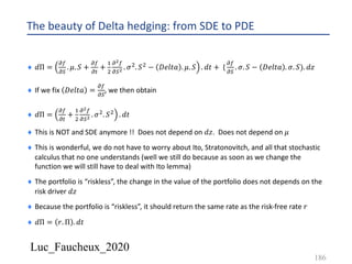 Luc_Faucheux_2020
The beauty of Delta hedging: from SDE to PDE
¨ 𝑑Π =
!(
!)
. 𝜇. 𝑆 +
!(
!#
+
&
'
!!(
!)! . 𝜎'. 𝑆' − 𝐷𝑒𝑙𝑡𝑎 . 𝜇. 𝑆 . 𝑑𝑡 + (
!(
!)
. 𝜎. 𝑆 − 𝐷𝑒𝑙𝑡𝑎 . 𝜎. 𝑆). 𝑑𝑧
¨ If we fix 𝐷𝑒𝑙𝑡𝑎 =
!(
!)
, we then obtain
¨ 𝑑Π =
!(
!#
+
&
'
!!(
!)! . 𝜎'. 𝑆' . 𝑑𝑡
¨ This is NOT and SDE anymore !! Does not depend on 𝑑𝑧. Does not depend on 𝜇
¨ This is wonderful, we do not have to worry about Ito, Stratonovitch, and all that stochastic
calculus that no one understands (well we still do because as soon as we change the
function we will still have to deal with Ito lemma)
¨ The portfolio is “riskless”, the change in the value of the portfolio does not depends on the
risk driver 𝑑𝑧
¨ Because the portfolio is “riskless”, it should return the same rate as the risk-free rate 𝑟
¨ 𝑑Π = 𝑟. Π . 𝑑𝑡
186
 