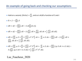 Luc_Faucheux_2020
An example of going back and checking our assumptions
¨ Hold on a second, 𝐷𝑒𝑙𝑡𝑎 =
!(
!)
, and so is ALSO a function of 𝑆 and 𝑡
¨ Π = 𝑓 − (
!(
!)
). 𝑆
¨ 𝑑Π = 𝑑𝑓 −
!(
!)
. 𝑑𝑆 − 𝑆. 𝑑(
!(
!)
(𝑆, 𝑡))
¨ 𝑑Π = 𝑑𝑓 −
!(
!)
. 𝑑𝑆 − 𝑆. {
!!(
!)! . 𝑑𝑆 +
!!(
!)!#
. 𝑑𝑆. 𝑑𝑡 +
&
'
.
!=(
!)= . 𝑑𝑆. 𝑑𝑆}
¨ 𝑑Π =
!(
!)
. 𝜇. 𝑆 +
!(
!#
+
&
'
!!(
!)! . 𝜎'. 𝑆' . 𝑑𝑡 +
!(
!)
. 𝜎. 𝑆. 𝑑𝑧 −
!(
!)
. 𝑑𝑆 − 𝑆. {
!!(
!)! . 𝑑𝑆 +
!!(
!)!#
. 𝑑𝑆. 𝑑𝑡 +
&
'
.
!=(
!)= . 𝑑𝑆. 𝑑𝑆}
¨ 𝑑Π =
!(
!)
. 𝜇. 𝑆 +
!(
!#
+
&
'
!!(
!)! . 𝜎'. 𝑆' . 𝑑𝑡 +
!(
!)
. 𝜎. 𝑆. 𝑑𝑧 −
!(
!)
. (𝜇. 𝑆. 𝑑𝑡 + 𝜎. 𝑆. 𝑑𝑧) −
𝑆. {
!!(
!)! . (𝜇. 𝑆. 𝑑𝑡 + 𝜎. 𝑆. 𝑑𝑧) +
&
'
.
!=(
!)= . 𝜎'. 𝑆'. 𝑑𝑡}
188
 