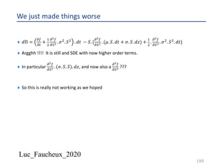 Luc_Faucheux_2020
We just made things worse
¨ 𝑑Π =
!(
!#
+
&
'
!!(
!)! . 𝜎'. 𝑆' . 𝑑𝑡 − 𝑆. {
!!(
!)! . (𝜇. 𝑆. 𝑑𝑡 + 𝜎. 𝑆. 𝑑𝑧) +
&
'
.
!=(
!)= . 𝜎'. 𝑆'. 𝑑𝑡}
¨ Argghh !!!! It is still and SDE with now higher order terms.
¨ In particular
!!(
!)! . (𝜎. 𝑆. 𝑆). 𝑑𝑧, and now also a
!=(
!)= ???
¨ So this is really not working as we hoped
189
 