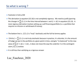 Luc_Faucheux_2020
So what is wrong ?
¨ Footnote in Hull p.330
¨ This derivation in equation (15.16) is not completely rigorous. We need to justify ignoring
the changes in
!(
!)
(𝑆, 𝑡) in the time interval between 𝑡 and 𝑡 + ∆𝑡 in equation (15.13). A
more rigorous derivation involves setting up a self-financing portfolio (i.e. a portfolio that
requires no infusion or withdrawal of money)
¨ The bottom line is : 𝑓 𝑆, 𝑡 is “truly” stochastic and the full Ito lemma applies
¨ 𝐷𝑒𝑙𝑡𝑎 =
!(
!)
(𝑆, 𝑡) is not truly stochastic because in practice, it is discrete, it is the amount
of hedge we put in the portfolio at a given point in time, and gets “re-balanced” to the new
value of
!(
!)
(𝑆 + ∆𝑆, 𝑡 + ∆𝑡) , it does not move the way the underlier 𝑆 or the contingent
claim 𝑓(𝑆, 𝑡) evolves
¨ It is still less than satisfying as a rigorous answer
190
 