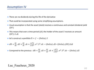 Luc_Faucheux_2020
Assumption IV
¨ There are no dividends during the life of the derivative
¨ That could be incorporated using some simplifying assumptions.
¨ Usual assumption is that the asset (stock) receives a continuous and constant dividend yield
(𝐷𝑌)
¨ This means that over a time period (𝑑𝑡) the holder of the asset 𝑆 receives an amount
𝐷𝑌 . 𝑆. 𝑑𝑡
¨ let’s construct a portfolio Π = 𝑓 − (𝐷𝑒𝑙𝑡𝑎). 𝑆
¨ 𝑑Π =
!(
!)
. 𝑑𝑆 +
!(
!#
. 𝑑𝑡 +
&
'
!!(
!)! . 𝜎'. 𝑆'. 𝑑𝑡 − 𝐷𝑒𝑙𝑡𝑎 . 𝑑𝑆− 𝐷𝑒𝑙𝑡𝑎 .(DY).S.dt
¨ Compared to the previous : 𝑑Π =
!(
!)
. 𝑑𝑆 +
!(
!#
. 𝑑𝑡 +
&
'
!!(
!)! . 𝜎'. 𝑆'. 𝑑𝑡 − 𝐷𝑒𝑙𝑡𝑎 . 𝑑𝑆
195
 