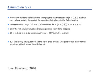 Luc_Faucheux_2020
Assumption IV - c
¨ A constant dividend yield is akin to changing the risk-free rate 𝑟 to [𝑟 − 𝐷𝑌 ] but NOT
everywhere, only in the part of the equation that relates to the Delta hedging
¨ So essentially 𝑑𝑆 = 𝜇. 𝑆. 𝑑𝑡 + 𝜎. 𝑆. 𝑑𝑧 becomes 𝑑𝑆 = (𝜇 − 𝐷𝑌 ). 𝑆. 𝑑𝑡 + 𝜎. 𝑆. 𝑑𝑧
¨ Or in the risk neutral valuation that was possible from Delta hedging
¨ 𝑑𝑆 = 𝑟. 𝑆. 𝑑𝑡 + 𝜎. 𝑆. 𝑑𝑧 becomes 𝑑𝑆 = (𝑟 − 𝐷𝑌 ). 𝑆. 𝑑𝑡 + 𝜎. 𝑆. 𝑑𝑧
¨ BUT this is only an adjustment to the stock price process (the portfolio as other riskless
securities will still return the risk-free 𝑟)
197
 