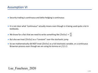Luc_Faucheux_2020
Assumption VI
¨ Security trading is continuous and delta hedging is continuous
¨ It is not clear what “continuous” actually means even though is it being used quite a lot in
textbooks.
¨ We know for a fact that we need to write something like 𝐷𝑒𝑙𝑡𝑎 =
!(
!)
¨ But also we treat 𝐷𝑒𝑙𝑡𝑎 as a ”constant” over the stochastic jump
¨ So we mathematically did NOT treat 𝐷𝑒𝑙𝑡𝑎 as a full stochastic variable, or a continuous
Brownian process even though we are using Ito lemma on 𝑓 𝑆, 𝑡
199
 