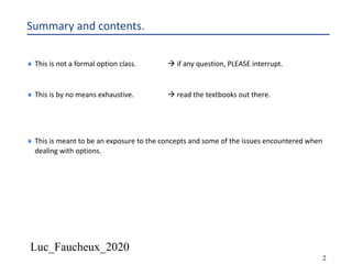 Luc_Faucheux_2020
2
Summary and contents.
¨ This is not a formal option class. à if any question, PLEASE interrupt.
¨ This is by no means exhaustive. à read the textbooks out there.
¨ This is meant to be an exposure to the concepts and some of the issues encountered when
dealing with options.
 