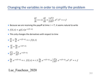 Luc_Faucheux_2020
Changing the variables in order to simplify the problem
𝜕𝑓
𝜕𝑡
+ 𝑟. 𝑆.
𝜕𝑓
𝜕𝑆
+
1
2
𝜕' 𝑓
𝜕𝑆' . 𝜎'. 𝑆' = 𝑟. 𝑓
¨ Because we are receiving the payoff at time 𝑡 = 𝑇, it seems natural to write
¨ 𝑓 𝑆, 𝑡 = 𝑔(𝑆, 𝑡)𝑒*+(-*#)
¨ This only changes the derivatives with respect to time
¨
!(
!#
=
!/
!#
. 𝑒*+(-*#) + 𝑟. 𝑓 𝑆, 𝑡
¨
!(
!)
=
!/
!)
. 𝑒*+(-*#)
¨
!!(
!)! =
!!/
!)! . 𝑒*+(-*#)
¨
!/
!#
. 𝑒*+(-*#) + 𝑟. 𝑓 𝑆, 𝑡 + 𝑟. 𝑆.
!/
!)
. 𝑒*+(-*#) +
&
'
!!/
!)! . 𝑒*+(-*#). 𝜎'. 𝑆' = 𝑟. 𝑓
203
 