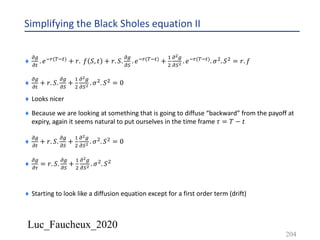 Luc_Faucheux_2020
Simplifying the Black Sholes equation II
¨
!/
!#
. 𝑒*+(-*#) + 𝑟. 𝑓 𝑆, 𝑡 + 𝑟. 𝑆.
!/
!)
. 𝑒*+(-*#) +
&
'
!!/
!)! . 𝑒*+(-*#). 𝜎'. 𝑆' = 𝑟. 𝑓
¨
!/
!#
+ 𝑟. 𝑆.
!/
!)
+
&
'
!!/
!)! . 𝜎'. 𝑆' = 0
¨ Looks nicer
¨ Because we are looking at something that is going to diffuse “backward” from the payoff at
expiry, again it seems natural to put ourselves in the time frame 𝜏 = 𝑇 − 𝑡
¨
!/
!#
+ 𝑟. 𝑆.
!/
!)
+
&
'
!!/
!)! . 𝜎'. 𝑆' = 0
¨
!/
!0
= 𝑟. 𝑆.
!/
!)
+
&
'
!!/
!)! . 𝜎'. 𝑆'
¨ Starting to look like a diffusion equation except for a first order term (drift)
204
 