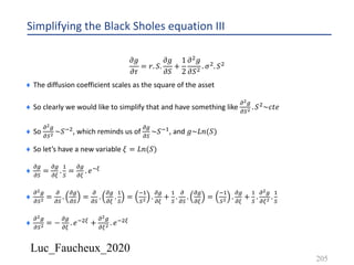 Luc_Faucheux_2020
Simplifying the Black Sholes equation III
𝜕𝑔
𝜕𝜏
= 𝑟. 𝑆.
𝜕𝑔
𝜕𝑆
+
1
2
𝜕' 𝑔
𝜕𝑆' . 𝜎'. 𝑆'
¨ The diffusion coefficient scales as the square of the asset
¨ So clearly we would like to simplify that and have something like
!!/
!)! . 𝑆'~𝑐𝑡𝑒
¨ So
!!/
!)! ~𝑆*', which reminds us of
!/
!)
~𝑆*&, and 𝑔~𝐿𝑛(𝑆)
¨ So let’s have a new variable 𝜉 = 𝐿𝑛(𝑆)
¨
!/
!)
=
!/
!1
.
&
)
=
!/
!1
. 𝑒*1
¨
!!/
!)! =
!
!)
.
!/
!)
=
!
!)
.
!/
!1
.
&
)
=
*&
)! .
!/
!1
+
&
)
.
!
!)
.
!/
!1
=
*&
)! .
!/
!1
+
&
)
.
!!/
!1! .
&
)
¨
!!/
!)! = −
!/
!1
. 𝑒*'1 +
!!/
!1! . 𝑒*'1
205
 