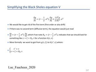 Luc_Faucheux_2020
Simplifying the Black Sholes equation V
𝜕𝑔
𝜕𝜏
= (𝑟 −
1
2
. 𝜎').
𝜕𝑔
𝜕𝜉
+
1
2
𝜕' 𝑔
𝜕𝜉' . 𝜎'
¨ We would like to get rid of the first term (first order or also drift)
¨ If there was no second term (diffusive term), the equation would just read
¨
!/
!0
= (𝑟 −
&
'
. 𝜎').
!/
!1
, which if we note 𝑅2 = (𝑟 −
&
'
. 𝜎'), indicates that we should look for
something like 𝑥 = 𝜉 + 𝑅2. τ for a function ℎ(𝜏, 𝑥)
¨ More formally we want to got from 𝑔(𝜏, 𝜉) to ℎ(𝜏3, 𝑥) where:
¨ d
𝜏3 = 𝜏
𝑥 = 𝜉 + 𝑅2. τ
207
 