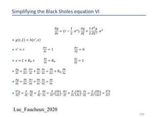 Luc_Faucheux_2020
Simplifying the Black Sholes equation VI
𝜕𝑔
𝜕𝜏
= (𝑟 −
1
2
. 𝜎').
𝜕𝑔
𝜕𝜉
+
1
2
𝜕' 𝑔
𝜕𝜉' . 𝜎'
¨ 𝑔 𝜏, 𝜉 = ℎ(𝜏3, 𝑥)
¨ 𝜏3 = 𝜏
!03
!0
= 1
!03
!1
= 0
¨ 𝑥 = 𝜉 + 𝑅2. τ
!4
!0
= 𝑅2
!4
!1
= 1
¨
!/
!0
=
!5
!03
.
!03
!0
+
!5
!4
.
!4
!0
=
!5
!03
+ 𝑅2.
!5
!4
¨
!/
!1
=
!5
!03
.
!03
!1
+
!5
!4
.
!4
!1
=
!5
!4
¨
!!/
!1! =
!
!1
.
!/
!1
=
!
!1
.
!5
!4
=
!
!0>
!5
!4
.
!03
!1
+
!
!4
!5
!4
.
!4
!1
=
!
!4
!5
!4
=
!!5
!4!
208
 
