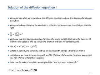 Luc_Faucheux_2020
Solution of the diffusion equation I
¨ We could use what we know about the diffusion equation and use the Gaussian function as
a solution.
¨ We can also keep changing the variables in order to check one more time that our math is
right
¨
!5
!0
=
&
'
!!5
!4! . 𝜎'
¨ We know that the Gaussian is only a function of a single variable that is itself a function of
the time and space (𝜏 and 𝑥), so we kind of cheat and look for something like :
¨ ℎ 𝜏, 𝑥 = 𝜏6. 𝜑((𝑥 − 𝑥7)/𝜏8)
¨ Where 𝛼, 𝛽and 𝑥7are constant, and we are dealing with a single variable function 𝜑
¨ In that case we hope to be dealing with an ODE (Ordinary Differential Equation) as opposed
to a PDE (Partial Differential Equation)
¨ Note that for sake of simplicity we dropped the ‘ and just use 𝜏 instead of 𝜏′
211
 