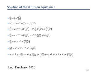 Luc_Faucheux_2020
Solution of the diffusion equation II
212
¨
!5
!0
=
&
'
𝜎' !!5
!4!
¨ ℎ 𝜏, 𝑥 = 𝜏6. 𝜑((𝑥 − 𝑥7)/𝜏8)
¨
!5
!0
= 𝛼. 𝜏6*&. 𝜑
4*4?
0@ − 𝜏6.
!
!0
(
4*4?
0@ ). 𝜑′
4*4?
0@
¨
!5
!0
= 𝛼. 𝜏6*&. 𝜑
4*4?
0@ − 𝜏6. 𝛽.
4*4?
0@AB . 𝜑′
4*4?
0@
¨
!5
!4
= 𝜏6. 𝜏*8. 𝜑′
4*4?
0@
¨
!!5
!4! = 𝜏6. 𝜏*8. 𝜏*8. 𝜑′′
4*4?
0@
¨ 𝛼. 𝜏6*&. 𝜑
4*4?
0@ − 𝜏6. 𝛽.
4*4?
0@AB . 𝜑′
4*4?
0@ =
&
'
𝜎'. 𝜏6. 𝜏*8. 𝜏*8. 𝜑′′
4*4?
0@
 