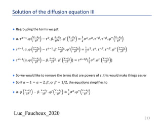 Luc_Faucheux_2020
Solution of the diffusion equation III
213
¨ Regrouping the terms we get:
¨ 𝛼. 𝜏6*&. 𝜑
4*4?
0@ − 𝜏6. 𝛽.
4*4?
0@AB . 𝜑′
4*4?
0@ =
&
'
𝜎'. 𝜏6. 𝜏*8. 𝜏*8. 𝜑′′
4*4?
0@
¨ 𝜏6*&. 𝛼. 𝜑
4*4?
0@ − 𝜏6*&. 𝛽.
4*4?
0@ . 𝜑′
4*4?
0@ =
&
'
𝜎'. 𝜏6. 𝜏*8. 𝜏*8. 𝜑′′
4*4?
0@
¨ 𝜏6*&{𝛼. 𝜑
4*4?
0@ − 𝛽.
4*4?
0@ . 𝜑′
4*4?
0@ } = 𝜏6*'8{
&
'
𝜎'. 𝜑′′
4*4?
0@ }
¨ So we would like to remove the terms that are powers of 𝜏, this would make things easier
¨ So if 𝛼 − 1 = 𝛼 − 2. 𝛽, or 𝛽 = 1/2, the equations simplifies to
¨ 𝛼. 𝜑
4*4?
0@ − 𝛽.
4*4?
0@ . 𝜑′
4*4?
0@ =
&
'
𝜎'. 𝜑′′
4*4?
0@
 