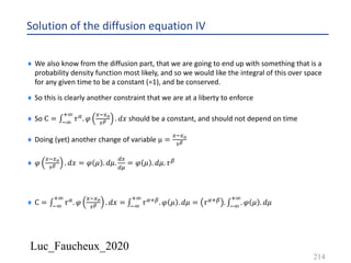 Luc_Faucheux_2020
Solution of the diffusion equation IV
214
¨ We also know from the diffusion part, that we are going to end up with something that is a
probability density function most likely, and so we would like the integral of this over space
for any given time to be a constant (=1), and be conserved.
¨ So this is clearly another constraint that we are at a liberty to enforce
¨ So C = ∫*9
:9
𝜏6. 𝜑
4*4?
0@ . 𝑑𝑥 should be a constant, and should not depend on time
¨ Doing (yet) another change of variable µ =
4*4?
0@
¨ 𝜑
4*4?
0@ . 𝑑𝑥 = 𝜑 𝜇 . 𝑑𝜇.
;4
;<
= 𝜑 𝜇 . 𝑑𝜇. 𝜏8
¨ C = ∫*9
:9
𝜏6. 𝜑
4*4?
0@ . 𝑑𝑥 = ∫*9
:9
𝜏6:8. 𝜑 𝜇 . 𝑑𝜇 = 𝜏6:8 . ∫*9
:9
. 𝜑 𝜇 . 𝑑𝜇
 