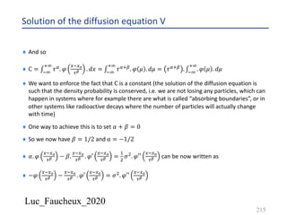 Luc_Faucheux_2020
Solution of the diffusion equation V
215
¨ And so
¨ C = ∫*9
:9
𝜏6. 𝜑
4*4?
0@ . 𝑑𝑥 = ∫*9
:9
𝜏6:8. 𝜑 𝜇 . 𝑑𝜇 = 𝜏6:8 . ∫*9
:9
. 𝜑 𝜇 . 𝑑𝜇
¨ We want to enforce the fact that C is a constant (the solution of the diffusion equation is
such that the density probability is conserved, i.e. we are not losing any particles, which can
happen in systems where for example there are what is called “absorbing boundaries”, or in
other systems like radioactive decays where the number of particles will actually change
with time)
¨ One way to achieve this is to set 𝛼 + 𝛽 = 0
¨ So we now have 𝛽 = 1/2 and α = −1/2
¨ 𝛼. 𝜑
4*4?
0@ − 𝛽.
4*4?
0@ . 𝜑′
4*4?
0@ =
&
'
𝜎'. 𝜑′′
4*4?
0@ can be now written as
¨ −𝜑
4*4?
0@ −
4*4?
0@ . 𝜑′
4*4?
0@ = 𝜎'. 𝜑′′
4*4?
0@
 
