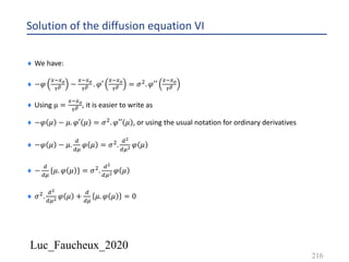 Luc_Faucheux_2020
Solution of the diffusion equation VI
216
¨ We have:
¨ −𝜑
4*4?
0@ −
4*4?
0@ . 𝜑′
4*4?
0@ = 𝜎'. 𝜑′′
4*4?
0@
¨ Using µ =
4*4?
0@ , it is easier to write as
¨ −𝜑 𝜇 − 𝜇. 𝜑′ 𝜇 = 𝜎'. 𝜑′′ 𝜇 , or using the usual notation for ordinary derivatives
¨ −𝜑 𝜇 − 𝜇.
;
;<
𝜑 𝜇 = 𝜎'.
;!
;<! 𝜑 𝜇
¨ −
;
;<
{𝜇. 𝜑 𝜇 } = 𝜎'.
;!
;<! 𝜑 𝜇
¨ 𝜎'.
;!
;<! 𝜑 𝜇 +
;
;<
𝜇. 𝜑 𝜇 = 0
 