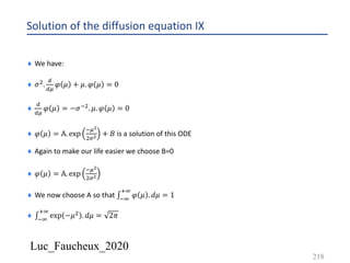 Luc_Faucheux_2020
Solution of the diffusion equation IX
218
¨ We have:
¨ 𝜎'.
;
;<
𝜑 𝜇 + 𝜇. 𝜑 𝜇 = 0
¨
;
;<
𝜑 𝜇 = −𝜎*'. 𝜇. 𝜑 𝜇 = 0
¨ 𝜑 𝜇 = A. exp
*<!
'%! + 𝐵 is a solution of this ODE
¨ Again to make our life easier we choose B=0
¨ 𝜑 𝜇 = A. exp
*<!
'%!
¨ We now choose A so that ∫*9
:9
𝜑 𝜇 . 𝑑𝜇 = 1
¨ ∫*9
:9
exp −𝜇' . 𝑑𝜇 = 2𝜋
 