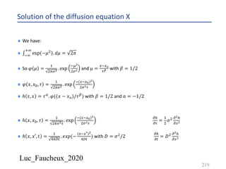 Luc_Faucheux_2020
Solution of the diffusion equation X
219
¨ We have:
¨ ∫*9
:9
exp −𝜇' . 𝑑𝜇 = 2𝜋
¨ So 𝜑 𝜇 =
&
'=%!
. exp
*<!
'%! and µ =
4*4?
0@ with 𝛽 = 1/2
¨ 𝜑 𝑥, 𝑥2, 𝜏 =
&
'=%!
. exp
*(4*4C)!
'%!0
¨ ℎ 𝜏, 𝑥 = 𝜏6. 𝜑((𝑥 − 𝑥7)/𝜏8) with 𝛽 = 1/2 and α = −1/2
¨ ℎ 𝑥, 𝑥2, 𝜏 =
&
'=%!0
. exp
*(4*4C)!
'%!0
!5
!0
=
&
'
𝜎' !!5
!4!
¨ ℎ 𝑥, 𝑥′, 𝑡 =
&
>=?#
. 𝑒𝑥𝑝(−
(4*4>)!
>?#
) with 𝐷 = 𝜎'/2
!5
!#
= 𝐷' !!5
!4!
 