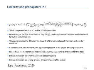 Luc_Faucheux_2020
Linearity and propagators IX :
228
¨ 𝑓 𝑆, 𝑡 = 𝑒*+(-*#). ∫*9
:9 &
'=%!(-*#)
. exp
*(AB( ED
DC
): +*
B
!
.%! -*# *AD )C )!
'%!(-*#)
. Payoff 𝑆2 .
;)C
)C
¨ This is the general version of the Black-Sholes equation
¨ Depending on the functional form of Payoff 𝑆2 , the integration can be done easily in closed
form, but sometimes not
¨ This demonstrates the diffusion “backward” of the terminal payoff function, or boundary
condition
¨ If the stock diffuses “forward”, the equivalent problem is the payoff diffusing backward
¨ Note: this is for the canonical Black-Sholes assuming lognormal distribution for the stock
¨ Similar derivation for a normal process (actually easier)
¨ Similar derivation for a jump process (Poisson instead of Gaussian)
 