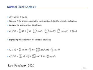 Luc_Faucheux_2020
Normal Black-Sholes II
¨ 𝑑𝑆 = 𝜇𝑆. 𝑑𝑡 + 𝜎D. 𝑑𝑧
¨ We note 𝑓 the price of a derivative contingent on 𝑆, like the price of a call option.
¨ Applying Ito lemma within Ito calculus,
¨ 𝑑𝑓 𝑆, 𝑡 =
!(
!)
. 𝑑𝑆 +
!(
!#
𝑑𝑡 +
&
'
!!(
!)! . (𝑑𝑆)'+
&
'
!!(
!#! . (𝑑𝑡)'+
!!(
!#!)
. (𝑑𝑡. 𝑑𝑆) + 𝒪 …
¨ Expressing this in terms of the variables 𝑑𝑡 and 𝑑𝑧
¨ 𝑑𝑓 𝑆, 𝑡 =
!(
!)
. 𝜇𝑆. 𝑑𝑡 +
!(
!#
𝑑𝑡 +
&
'
!!(
!)! . 𝜎D
'. 𝑑𝑡 +
!(
!)
. 𝜎D. 𝑑𝑧
¨ 𝑑𝑓 𝑆, 𝑡 =
!(
!)
. 𝜇𝑆 +
!(
!#
+
&
'
!!(
!)! . 𝜎D
' . 𝑑𝑡 +
!(
!)
. 𝜎D. 𝑑𝑧
230
 